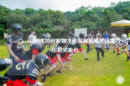 铁门关团建如何策划才能既有高度又接地气出彩又走心